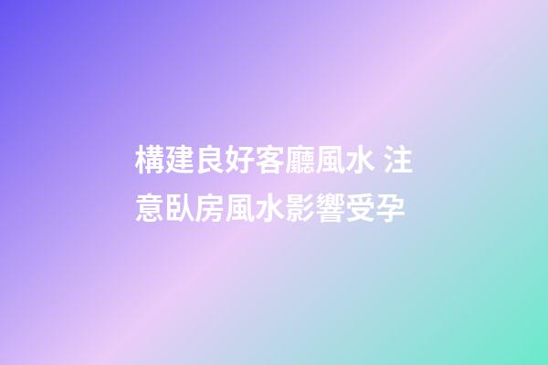 構建良好客廳風水 注意臥房風水影響受孕